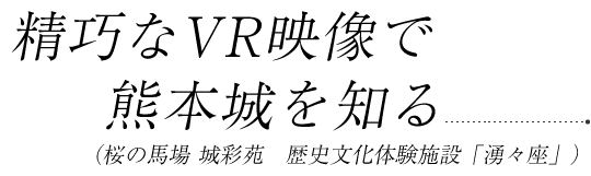 精巧なVR映像で熊本城を知る（桜の馬場 城彩苑　歴史文化体験施設「湧々座」）