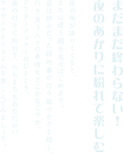 まだまだ終わらない！夜のあかりに紛れて楽しむ 夜の帳が降りてくると、まちは違う顔を見せはじめます。昼は静かだった路地裏が灯り賑やかさを増し、行き交う人々の表情もどこかなごやか。アフターディナーのひととき、夜の灯りに紛れて、人もまちもあたたかいクマモトナイトタイムを楽しんでみましょう。