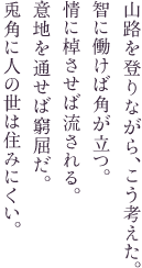 山路を登りながら、こう考えた。智に働けば角が立つ。情に棹させば流される。意地を通せば窮屈だ。兎角に人の世は住みにくい。